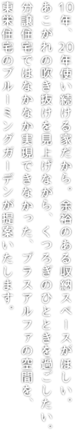 10年、20年使い続ける家だから。余裕のある収納スペースがほしい。あこがれの吹き抜けを見上げながら、くつろぎのひとときを過ごしたい。分譲住宅ではなかなか実現できなかった、プラスアルファの空間を、東栄住宅のブルーミングガーデンが提案いたします。