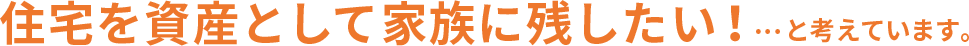 住宅を資産として家族に残したい！…と考えています。