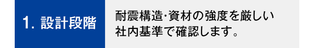 1.設計段階 耐震構造・資材の強度を厳しい社内基準で確認します。