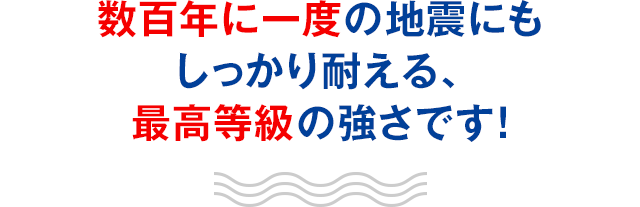 数百年に一度の地震にもしっかり耐える、最高等級の強さです！