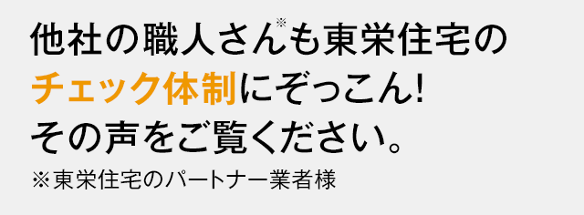 他社の職人さん※も東栄住宅のチェック体制にぞっこん！その声をご覧ください。※東栄住宅のパートナー業者様