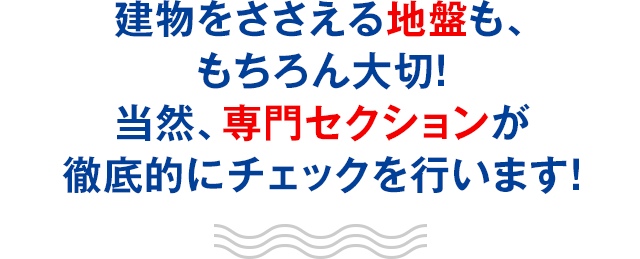 建物をささえる地盤も、もちろん大切！当然、専門セクションが徹底的にチェックを行います！